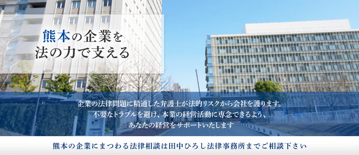 熊本の企業を法の力で支える 気魚の法律問題に精通した弁護士が法的リスクから会社を護ります。不要なトラブルを避け、本業の経営活動に専念できるよう、あなたをサポート致します。熊本の企業にまつわる法律相談は田中ひろし法律事務所までにご相談下さい。